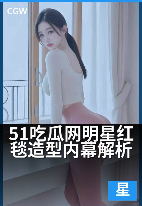 51吃瓜网明星红毯造型内幕解析 - 红毯华服背后：明星造型的独家揭秘与趋势解读