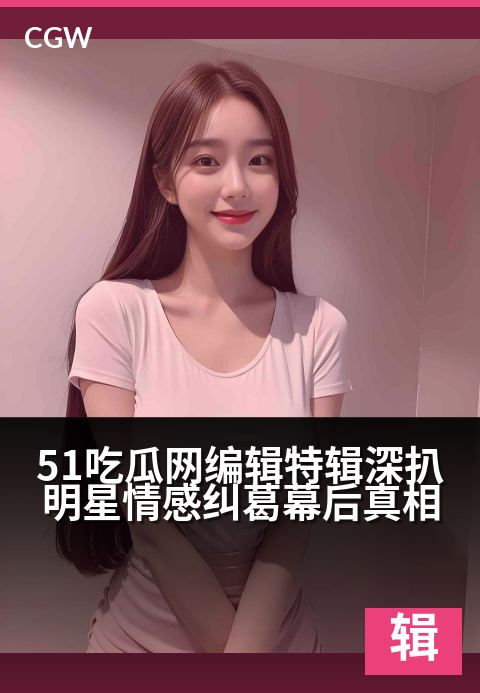 51吃瓜网编辑特辑深扒明星情感纠葛幕后真相 - 独家视角揭秘：明星情路背后的编辑手记