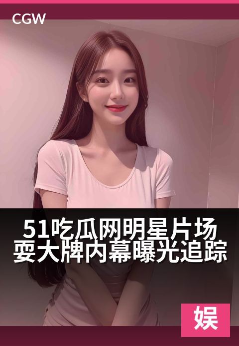 51吃瓜网明星片场耍大牌内幕曝光追踪 - 娱乐圈权力游戏，片场耍大牌风波持续发酵