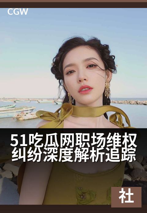 51吃瓜网职场维权纠纷深度解析追踪 - 聚焦职场权益风暴，洞察劳资博弈内幕