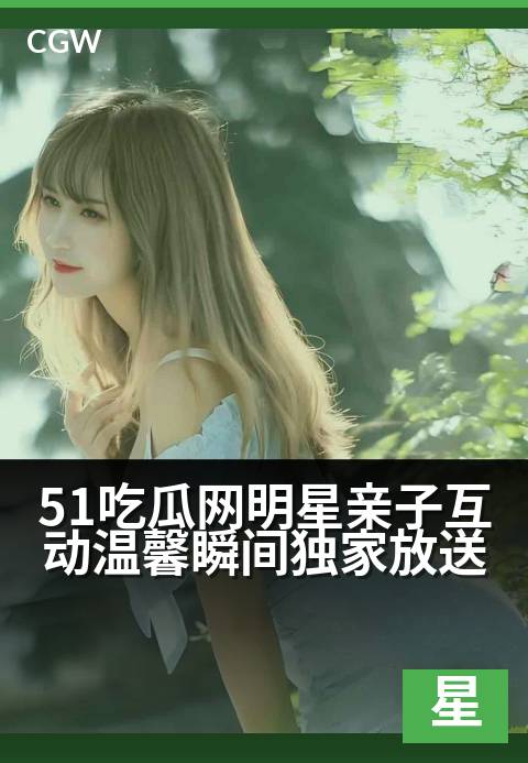 51吃瓜网明星亲子互动温馨瞬间独家放送 - 聚焦星二代成长路 暖心亲子时光大公开